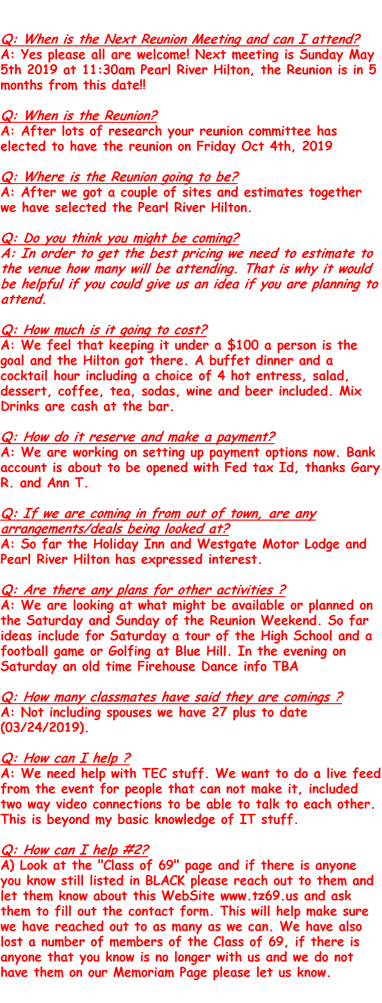 &nbsp;Q: When is the Next Reunion Meeting and can I attend? A: Yes please all are welcome! Next meeting is Sunday May 5th 2019 at 11:30am Pearl River Hilton, the Reunion is in 5 months from this date!! Q: When is the Reunion? A: After lots of research your reunion committee has elected to have the reunion on Friday Oct 4th, 2019 Q: Where is the Reunion going to be? A: After we got a couple of sites and estimates together we have selected the Pearl River Hilton. Q: Do you think you might be coming? A: In order to get the best pricing we need to estimate to the venue how many will be attending. That is why it would be helpful if you could give us an idea if you are planning to attend. Q: How much is it going to cost? A: We feel that keeping it under a $100 a person is the goal and the Hilton got there. A buffet dinner and a cocktail hour including a choice of 4 hot entress, salad, dessert, coffee, tea, sodas, wine and beer included. Mix Drinks are cash at the bar. Q: How do it reserve and make a payment? A: We are working on setting up payment options now. Bank account is about to be opened with Fed tax Id, thanks Gary R. and Ann T. Q: If we are coming in from out of town, are any arrangements/deals being looked at? A: So far the Holiday Inn and Westgate Motor Lodge and Pearl River Hilton has expressed interest. Q: Are there any plans for other activities ? A: We are looking at what might be available or planned on the Saturday and Sunday of the Reunion Weekend. So far ideas include for Saturday a tour of the High School and a football game or Golfing at Blue Hill. In the evening on Saturday an old time Firehouse Dance info TBA Q: How many classmates have said they are comings ? A: Not including spouses we have 27 plus to date (03/24/2019). Q: How can I help ? A: We need help with TEC stuff. We want to do a live feed from the event for people that can not make it, included two way video connections to be able to talk to each other. This is beyond my basic knowledge of IT stuff. Q: How can I help #2? A) Look at the "Class of 69" page and if there is anyone you know still listed in BLACK please reach out to them and let them know about this WebSite www.tz69.us and ask them to fill out the contact form. This will help make sure we have reached out to as many as we can. We have also lost a number of members of the Class of 69, if there is anyone that you know is no longer with us and we do not have them on our Memoriam Page please let us know. 
